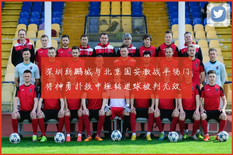 深圳新鹏城与北京国安激战半场门将神勇扑救申桓铭进球被判无效