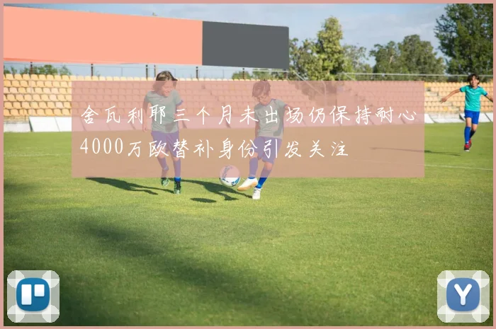舍瓦利耶三个月未出场仍保持耐心4000万欧替补身份引发关注