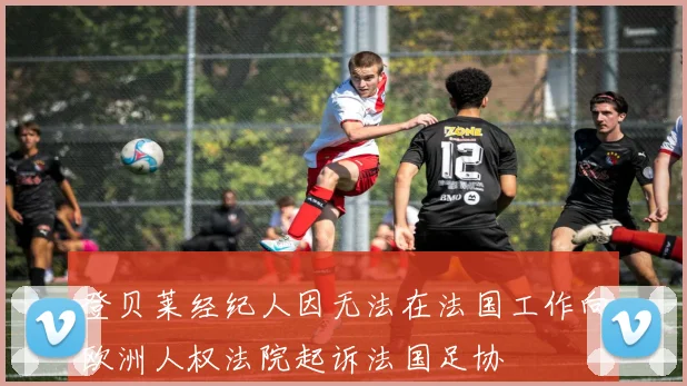 登贝莱经纪人因无法在法国工作向欧洲人权法院起诉法国足协