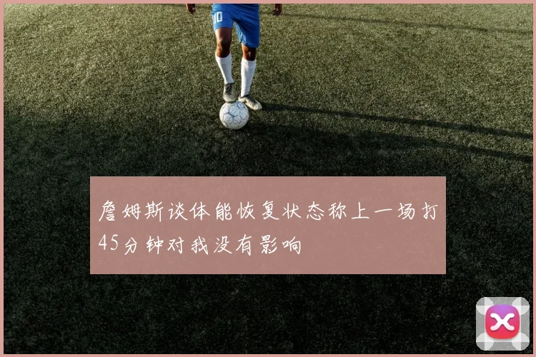 詹姆斯谈体能恢复状态称上一场打45分钟对我没有影响