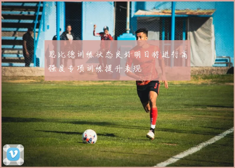 恩比德训练状态良好明日将进行高强度专项训练提升表现