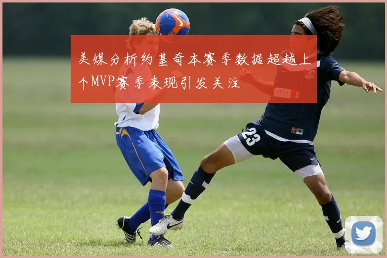 美媒分析约基奇本赛季数据超越上个MVP赛季表现引发关注