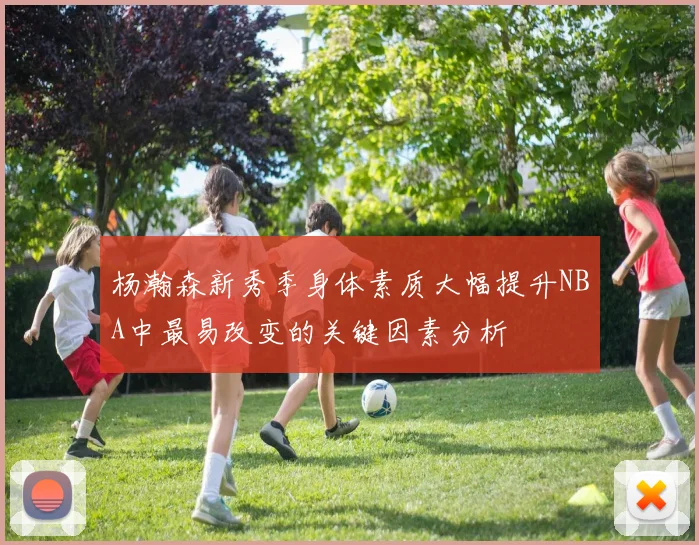杨瀚森新秀季身体素质大幅提升NBA中最易改变的关键因素分析