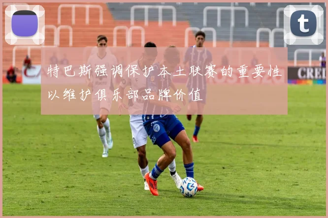 特巴斯强调保护本土联赛的重要性以维护俱乐部品牌价值