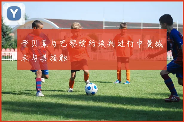 登贝莱与巴黎续约谈判进行中曼城未与其接触
