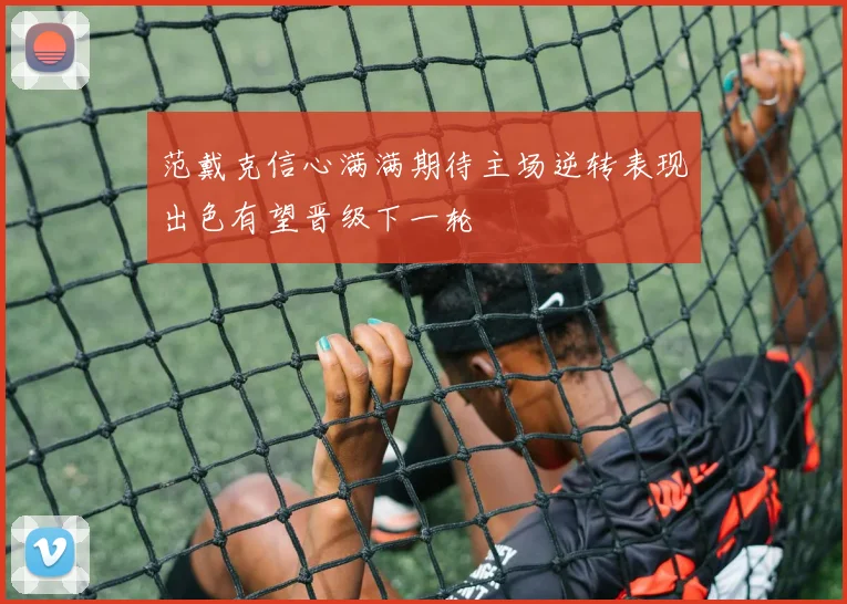 范戴克信心满满期待主场逆转表现出色有望晋级下一轮