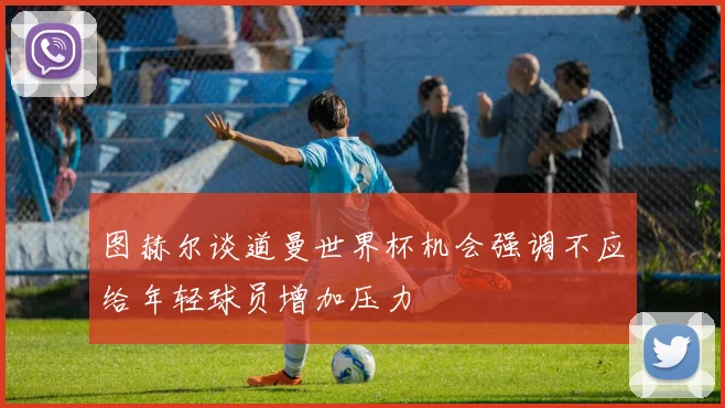 图赫尔谈道曼世界杯机会强调不应给年轻球员增加压力