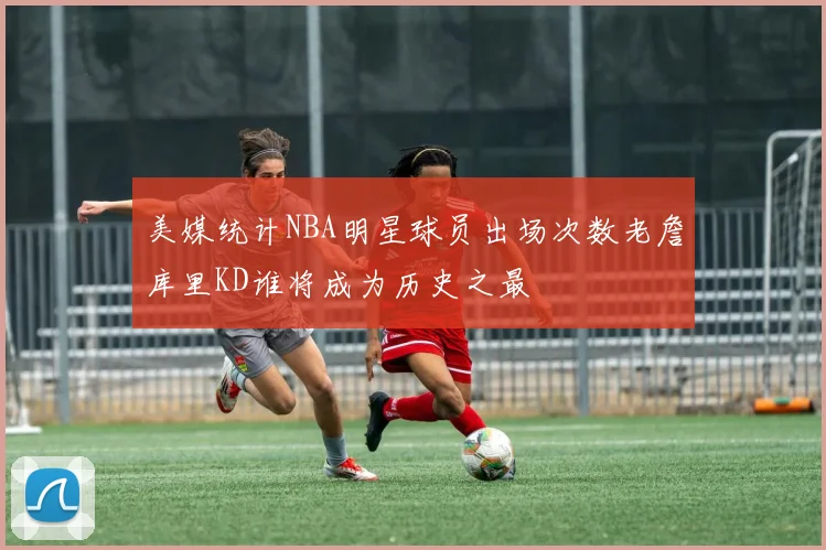 美媒统计NBA明星球员出场次数老詹库里KD谁将成为历史之最
