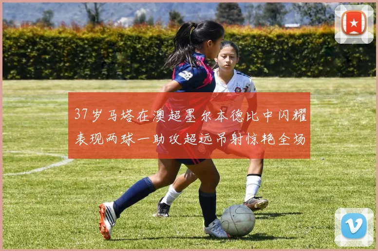 37岁马塔在澳超墨尔本德比中闪耀表现两球一助攻超远吊射惊艳全场