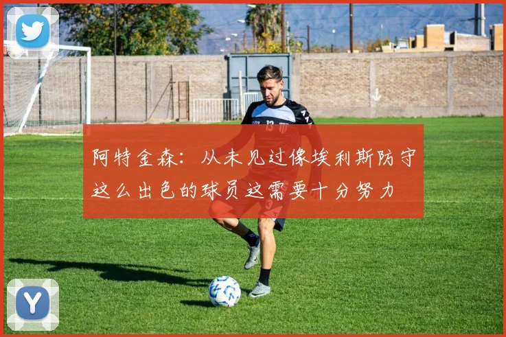 阿特金森：从未见过像埃利斯防守这么出色的球员这需要十分努力